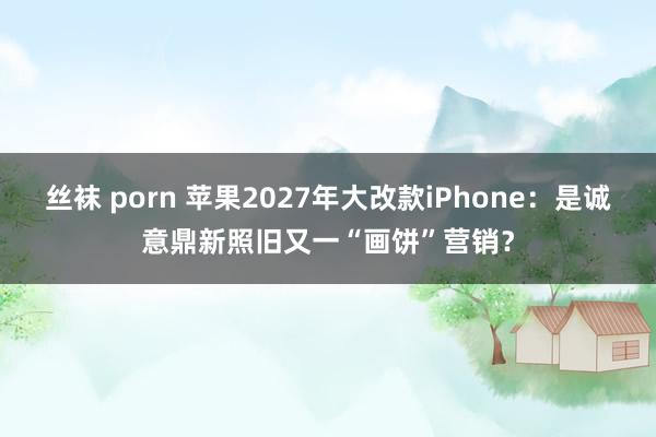 丝袜 porn 苹果2027年大改款iPhone：是诚意鼎新照旧又一“画饼”营销？