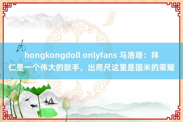 hongkongdoll onlyfans 马洛塔：拜仁是一个伟大的敌手，出咫尺这里是国米的荣耀
