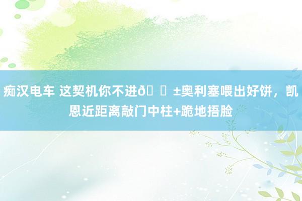 痴汉电车 这契机你不进😱奥利塞喂出好饼，凯恩近距离敲门中柱+跪地捂脸