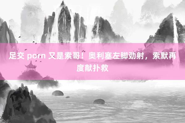 足交 porn 又是索哥！奥利塞左脚劲射，索默再度献扑救