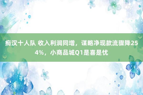 痴汉十人队 收入利润同增，谋略净现款流骤降254%，小商品城Q1是喜是忧