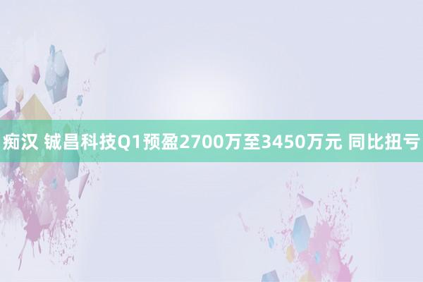 痴汉 铖昌科技Q1预盈2700万至3450万元 同比扭亏