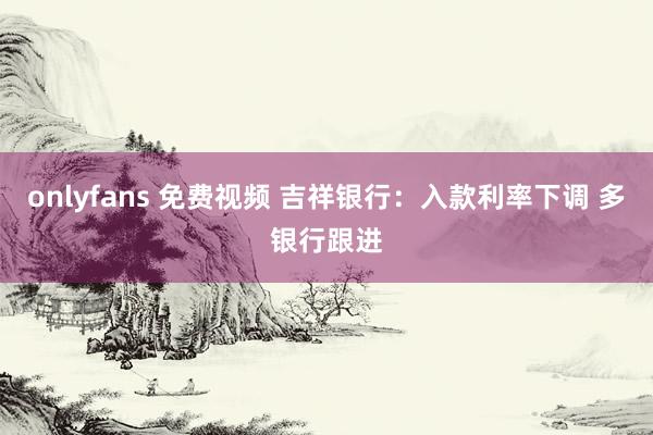 onlyfans 免费视频 吉祥银行：入款利率下调 多银行跟进
