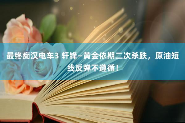 最终痴汉电车3 轩锋—黄金依期二次杀跌，原油短线反弹不遵循！