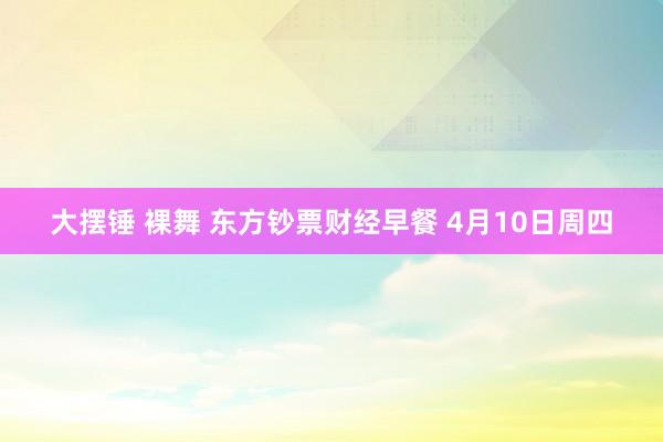 大摆锤 裸舞 东方钞票财经早餐 4月10日周四