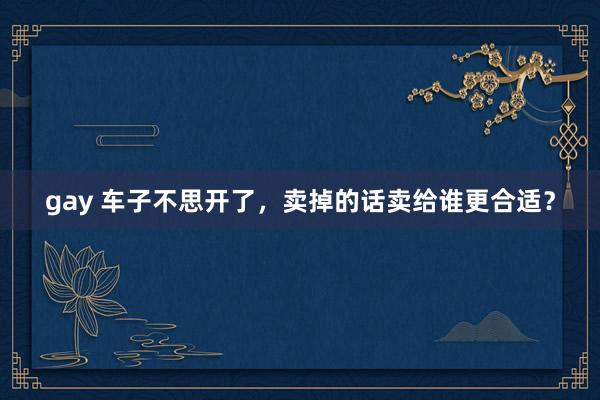 gay 车子不思开了，卖掉的话卖给谁更合适？