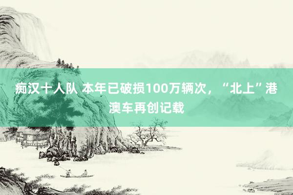 痴汉十人队 本年已破损100万辆次，“北上”港澳车再创记载