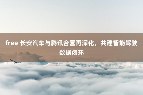 free 长安汽车与腾讯合营再深化，共建智能驾驶数据闭环