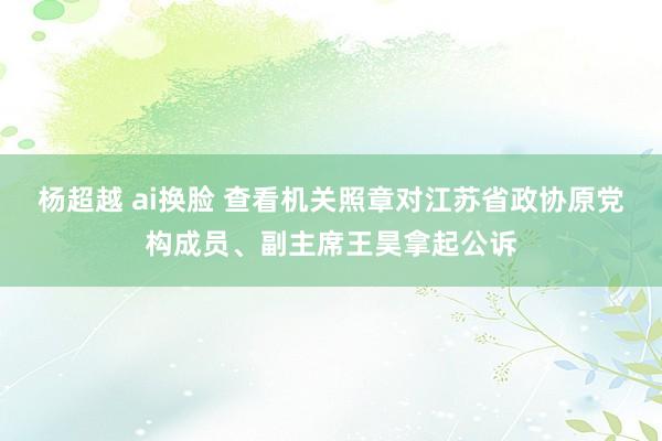 杨超越 ai换脸 查看机关照章对江苏省政协原党构成员、副主席王昊拿起公诉
