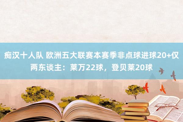 痴汉十人队 欧洲五大联赛本赛季非点球进球20+仅两东谈主：莱万22球，登贝莱20球