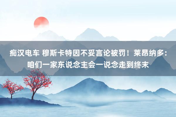 痴汉电车 穆斯卡特因不妥言论被罚！莱昂纳多：咱们一家东说念主会一说念走到终末