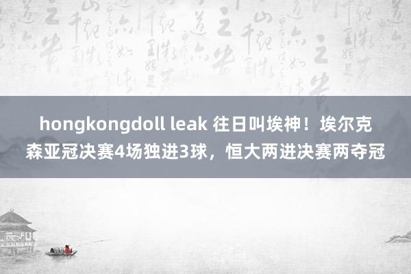 hongkongdoll leak 往日叫埃神！埃尔克森亚冠决赛4场独进3球，恒大两进决赛两夺冠