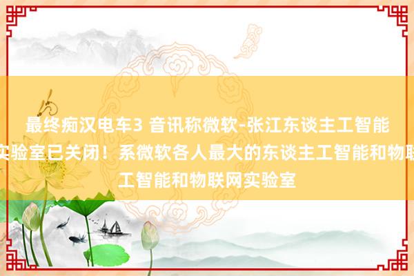 最终痴汉电车3 音讯称微软-张江东谈主工智能与物联网实验室已关闭！系微软各人最大的东谈主工智能和物联网实验室