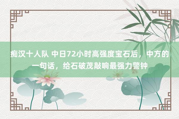 痴汉十人队 中日72小时高强度宝石后，中方的一句话，给石破茂敲响最强力警钟