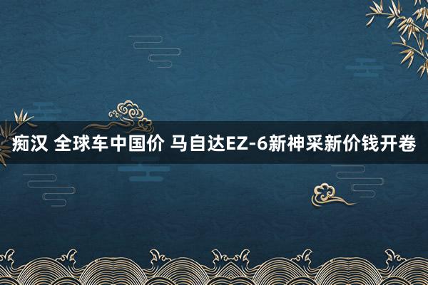 痴汉 全球车中国价 马自达EZ-6新神采新价钱开卷