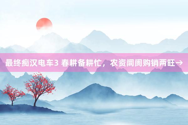 最终痴汉电车3 春耕备耕忙，农资阛阓购销两旺→