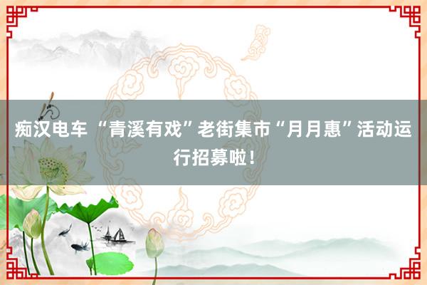 痴汉电车 “青溪有戏”老街集市“月月惠”活动运行招募啦！