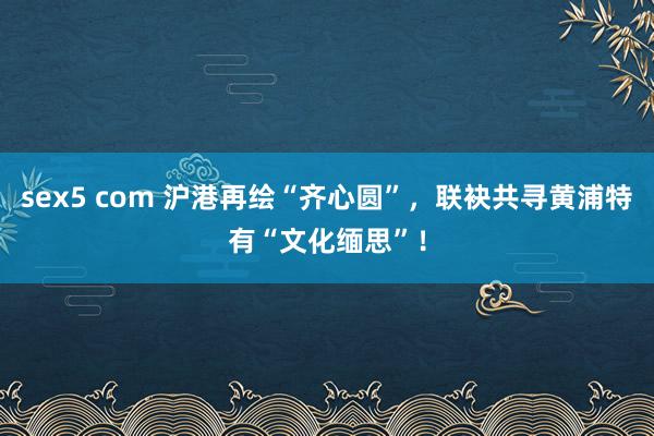sex5 com 沪港再绘“齐心圆”，联袂共寻黄浦特有“文化缅思”！