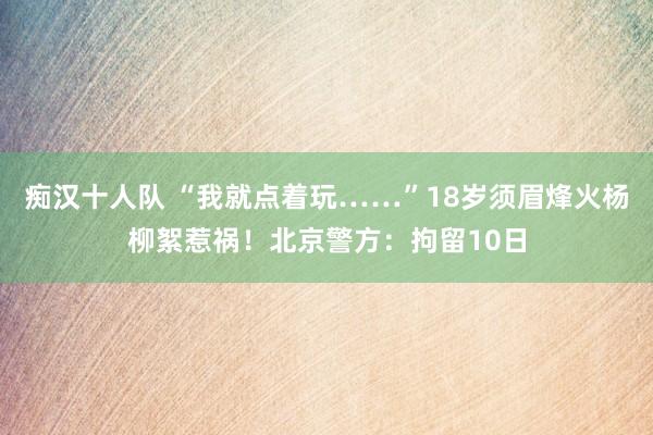 痴汉十人队 “我就点着玩……”18岁须眉烽火杨柳絮惹祸！北京警方：拘留10日