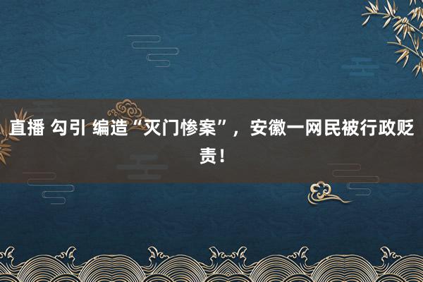 直播 勾引 编造“灭门惨案”，安徽一网民被行政贬责！