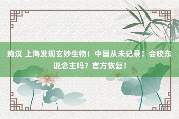 痴汉 上海发现玄妙生物！中国从未记录！会咬东说念主吗？官方恢复！