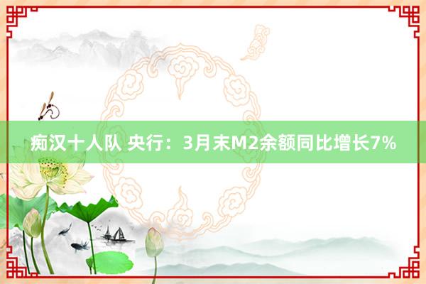 痴汉十人队 央行：3月末M2余额同比增长7%