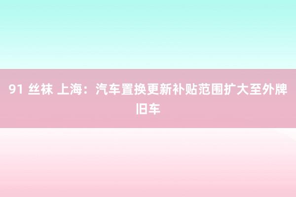 91 丝袜 上海：汽车置换更新补贴范围扩大至外牌旧车