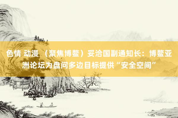 色情 动漫 （聚焦博鳌）妥洽国副通知长：博鳌亚洲论坛为盘问多边目标提供“安全空间”