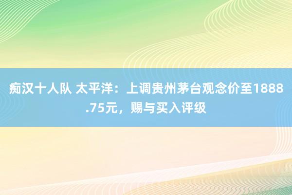 痴汉十人队 太平洋：上调贵州茅台观念价至1888.75元，赐与买入评级