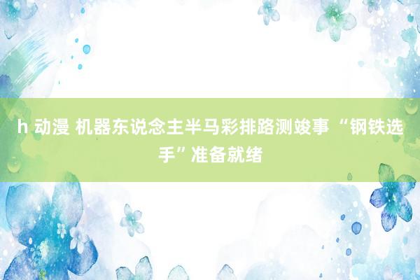 h 动漫 机器东说念主半马彩排路测竣事 “钢铁选手”准备就绪