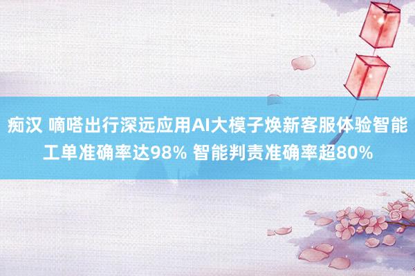 痴汉 嘀嗒出行深远应用AI大模子焕新客服体验智能工单准确率达98% 智能判责准确率超80%