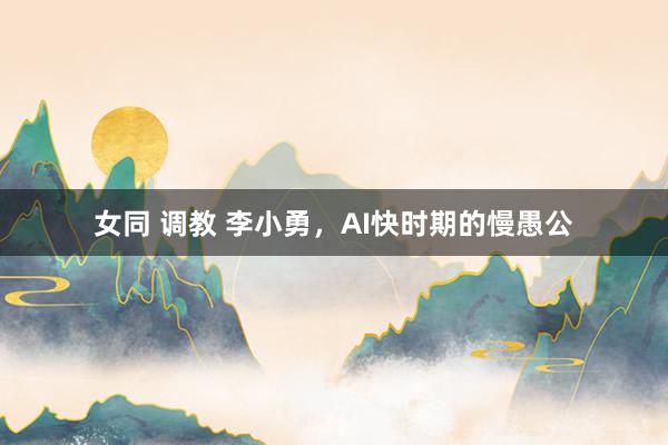 女同 调教 李小勇，AI快时期的慢愚公