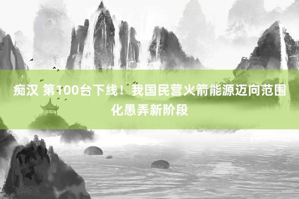 痴汉 第100台下线！我国民营火箭能源迈向范围化愚弄新阶段