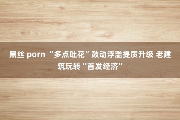 黑丝 porn “多点吐花”鼓动浮滥提质升级 老建筑玩转“首发经济”