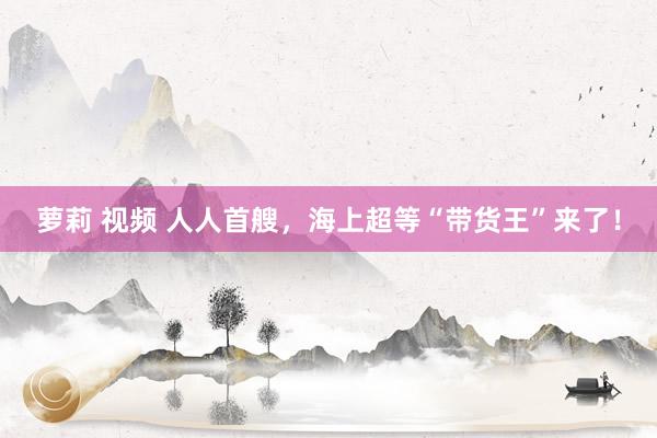 萝莉 视频 人人首艘，海上超等“带货王”来了！