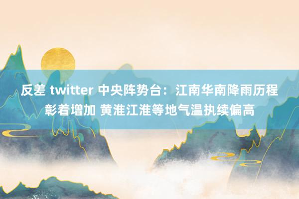 反差 twitter 中央阵势台：江南华南降雨历程彰着增加 黄淮江淮等地气温执续偏高