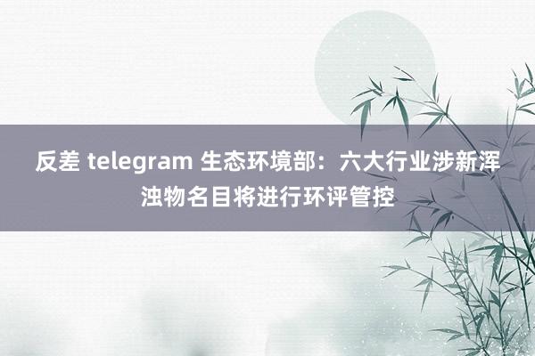 反差 telegram 生态环境部：六大行业涉新浑浊物名目将进行环评管控