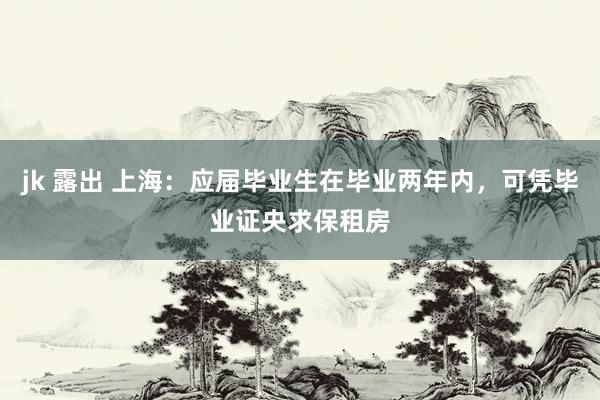 jk 露出 上海：应届毕业生在毕业两年内，可凭毕业证央求保租房