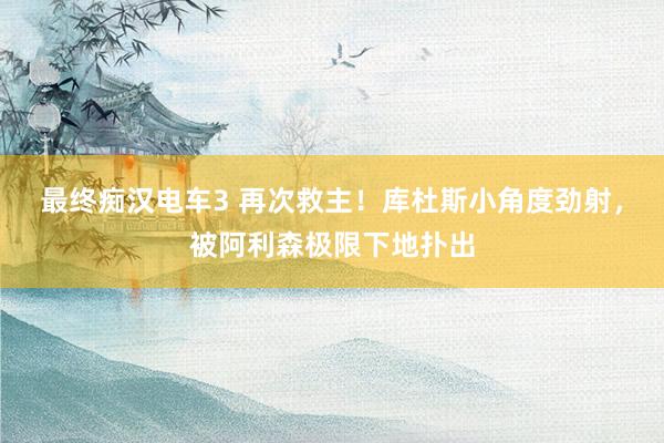 最终痴汉电车3 再次救主！库杜斯小角度劲射，被阿利森极限下地扑出