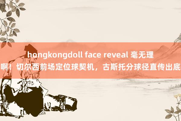 hongkongdoll face reveal 毫无理会啊！切尔西前场定位球契机，古斯托分球径直传出底线
