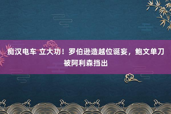 痴汉电车 立大功！罗伯逊造越位诞妄，鲍文单刀被阿利森挡出
