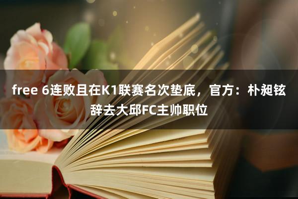 free 6连败且在K1联赛名次垫底，官方：朴昶铉辞去大邱FC主帅职位