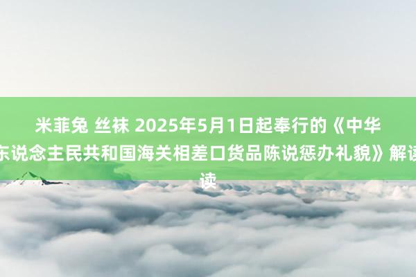 米菲兔 丝袜 2025年5月1日起奉行的《中华东说念主民共和国海关相差口货品陈说惩办礼貌》解读
