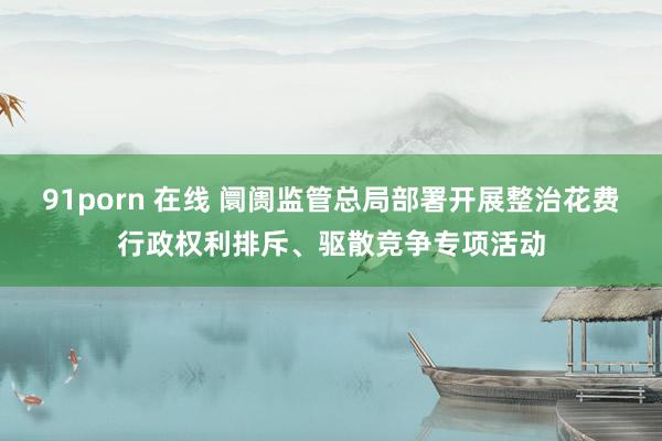 91porn 在线 阛阓监管总局部署开展整治花费行政权利排斥、驱散竞争专项活动