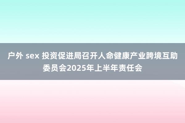 户外 sex 投资促进局召开人命健康产业跨境互助委员会2025年上半年责任会