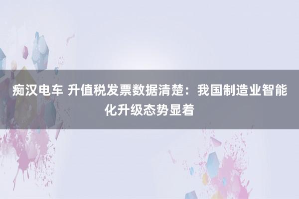痴汉电车 升值税发票数据清楚：我国制造业智能化升级态势显着