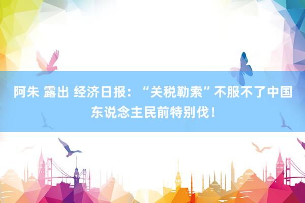 阿朱 露出 经济日报：“关税勒索”不服不了中国东说念主民前特别伐！
