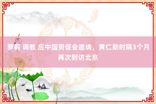萝莉 调教 应中国贸促会邀请，黄仁勋时隔3个月再次到访北京