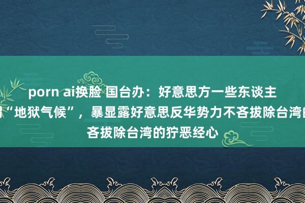 porn ai换脸 国台办：好意思方一些东谈主饱读噪所谓“地狱气候”，暴显露好意思反华势力不吝拔除台湾的狞恶经心