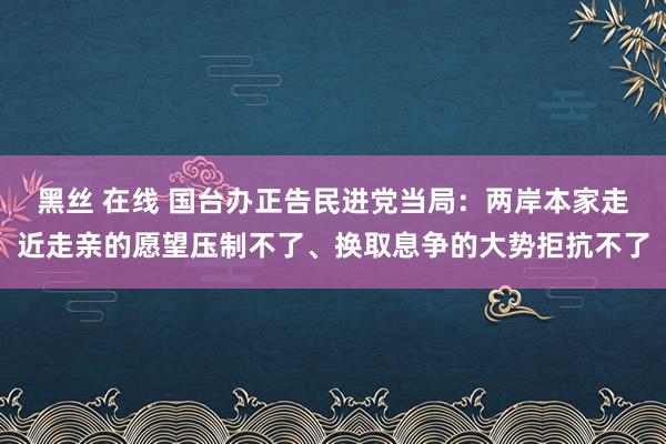 黑丝 在线 国台办正告民进党当局：两岸本家走近走亲的愿望压制不了、换取息争的大势拒抗不了